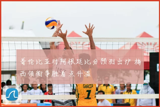 哥伦比亚对阿根廷比分预测出炉 梅西领衔争胜看点升温