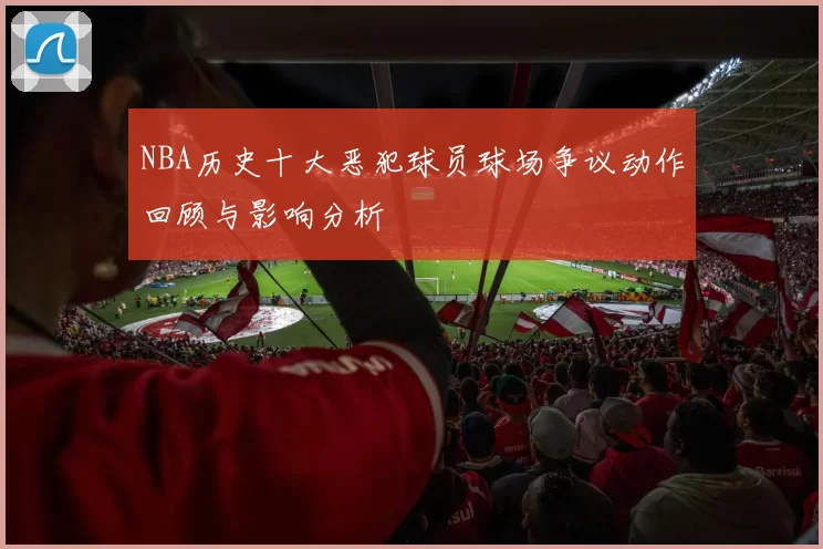 NBA历史十大恶犯球员球场争议动作回顾与影响分析