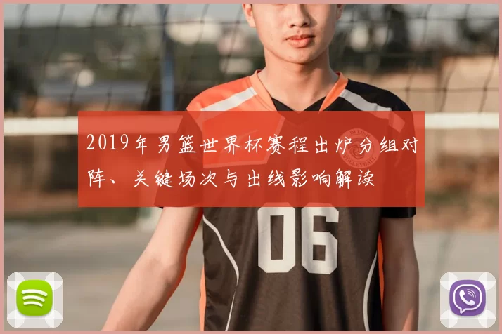 2019年男篮世界杯赛程出炉分组对阵、关键场次与出线影响解读