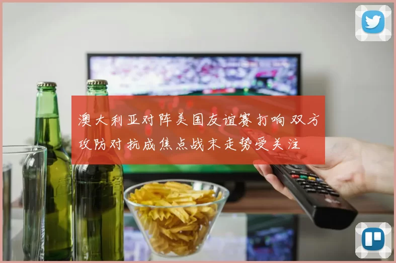 澳大利亚对阵美国友谊赛打响 双方攻防对抗成焦点战末走势受关注