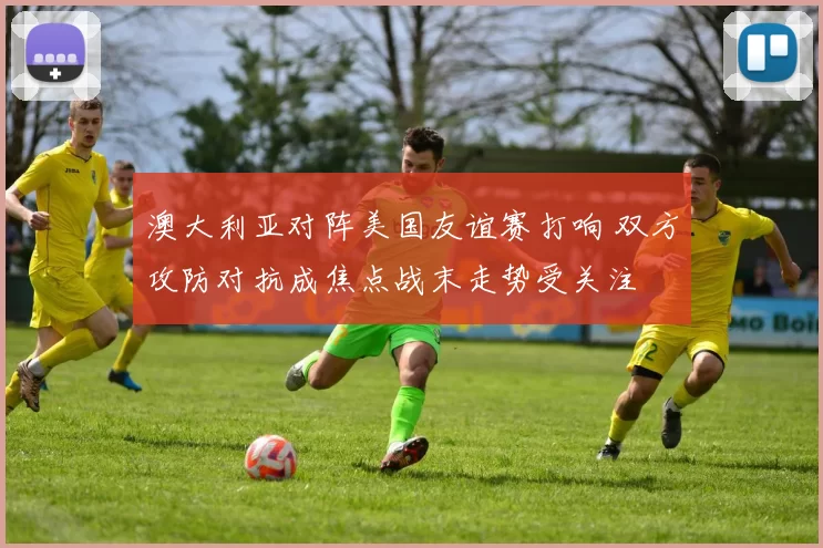 澳大利亚对阵美国友谊赛打响 双方攻防对抗成焦点战末走势受关注