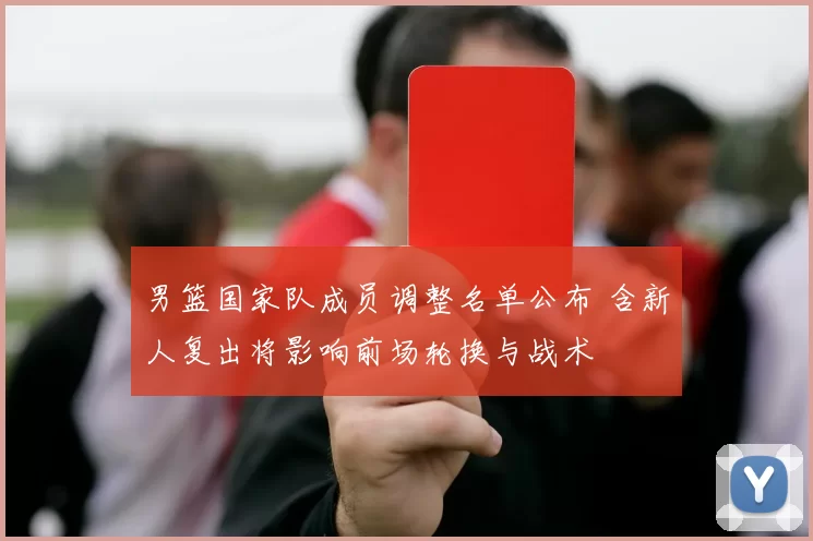 男篮国家队成员调整名单公布 含新人复出将影响前场轮换与战术