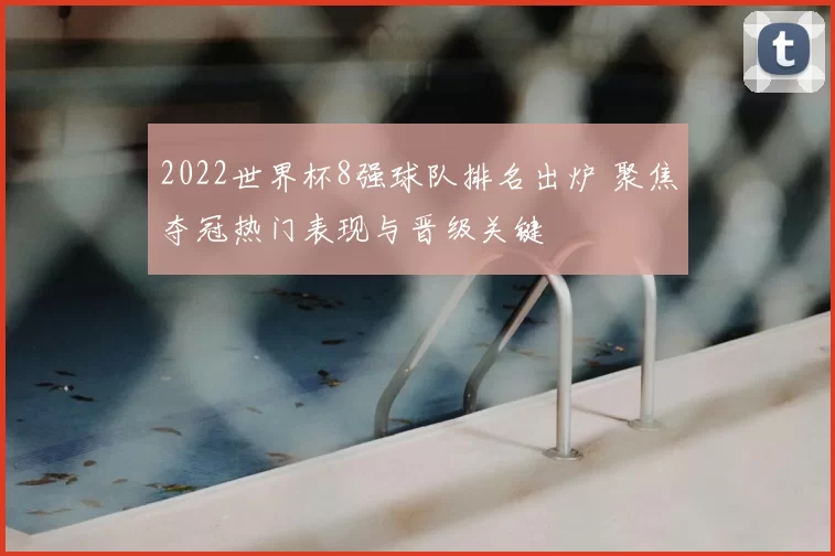 2022世界杯8强球队排名出炉 聚焦夺冠热门表现与晋级关键