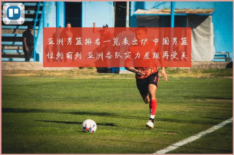 亚洲男篮排名一览表出炉 中国男篮位列前列 亚洲各队实力差距再受关注