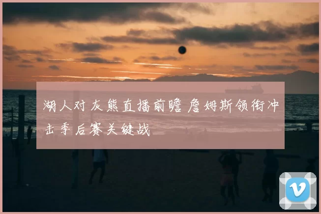 湖人对灰熊直播前瞻 詹姆斯领衔冲击季后赛关键战