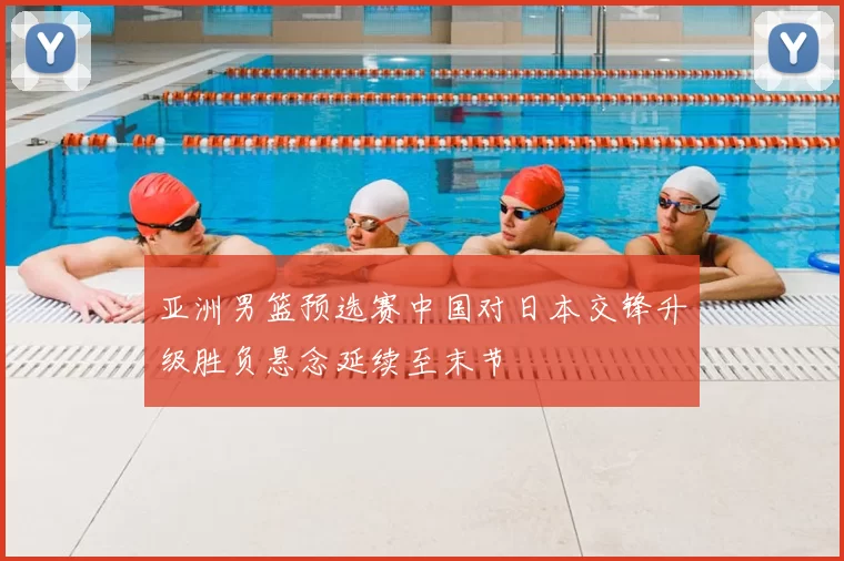 亚洲男篮预选赛中国对日本交锋升级胜负悬念延续至末节