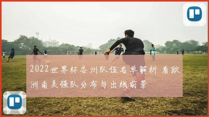 2022世界杯各州队伍名单解析 看欧洲南美强队分布与出线前景