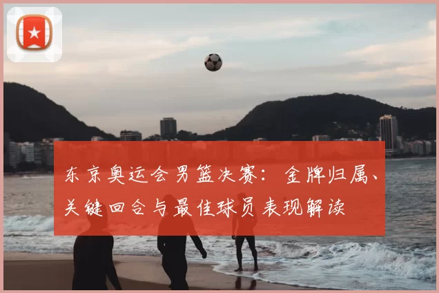 东京奥运会男篮决赛：金牌归属、关键回合与最佳球员表现解读