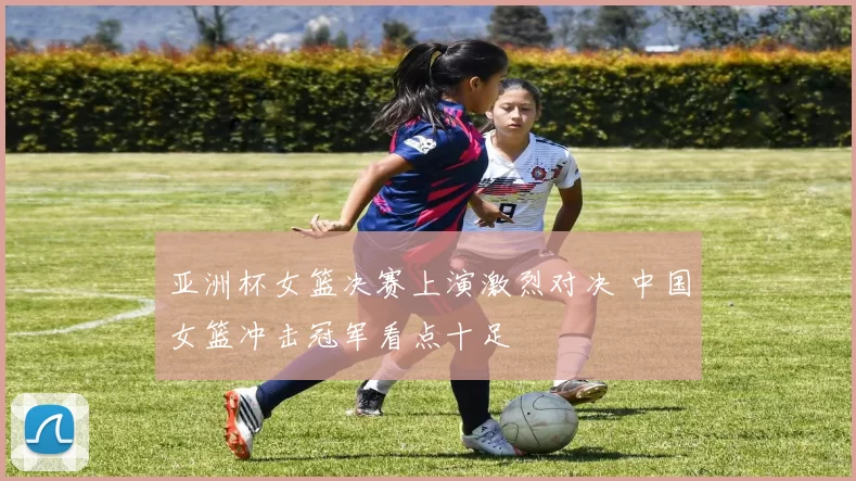 亚洲杯女篮决赛上演激烈对决 中国女篮冲击冠军看点十足