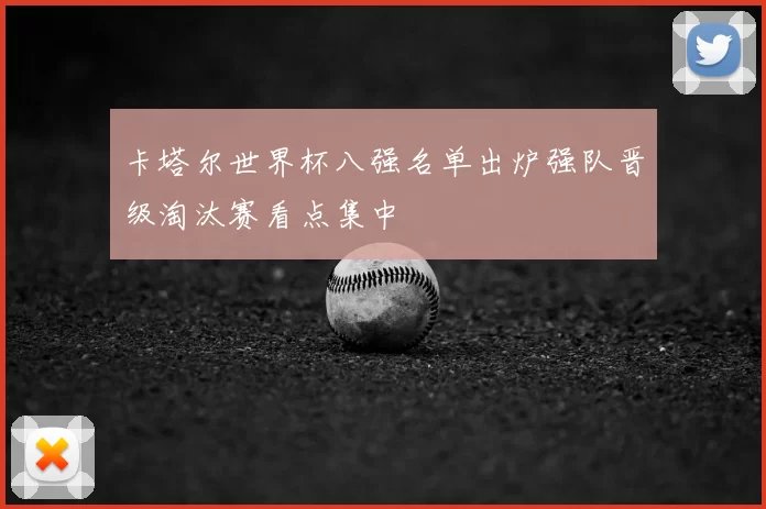卡塔尔世界杯八强名单出炉强队晋级淘汰赛看点集中