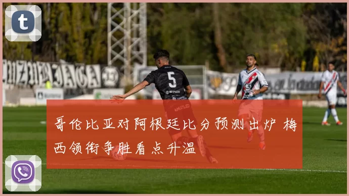 哥伦比亚对阿根廷比分预测出炉 梅西领衔争胜看点升温