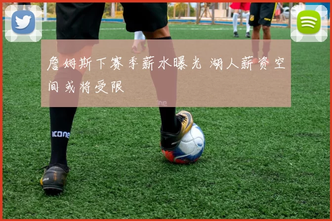 詹姆斯下赛季薪水曝光 湖人薪资空间或将受限