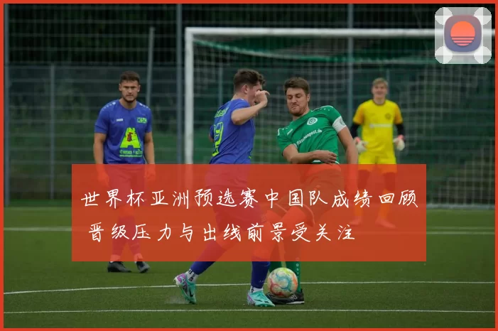 世界杯亚洲预选赛中国队成绩回顾 晋级压力与出线前景受关注
