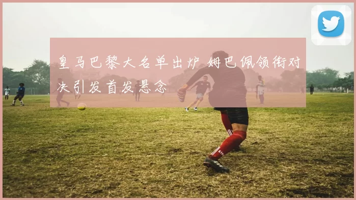 皇马巴黎大名单出炉 姆巴佩领衔对决引发首发悬念