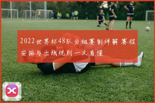 2022世界杯48队分组赛制详解 赛程安排与出线规则一文看懂