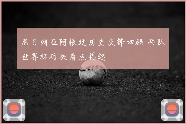 尼日利亚阿根廷历史交锋回顾 两队世界杯对决看点再起