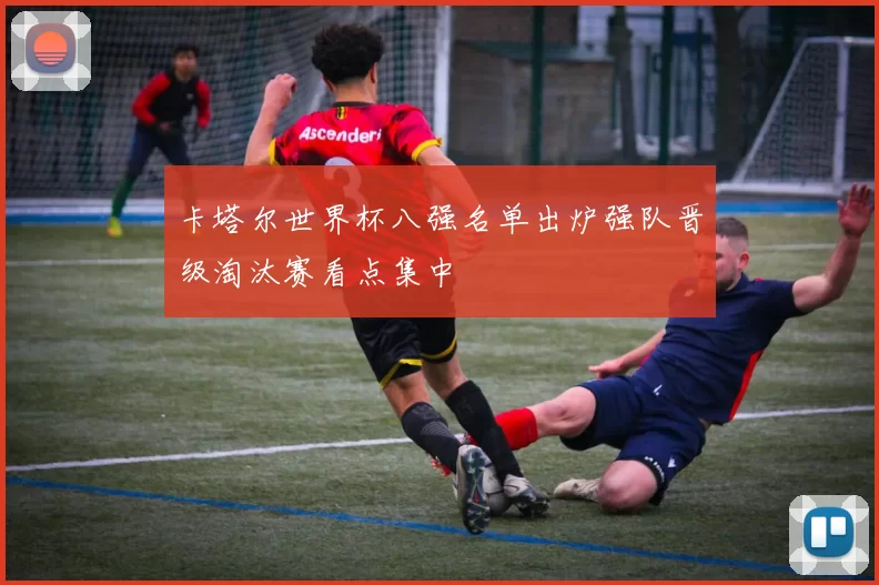 卡塔尔世界杯八强名单出炉强队晋级淘汰赛看点集中