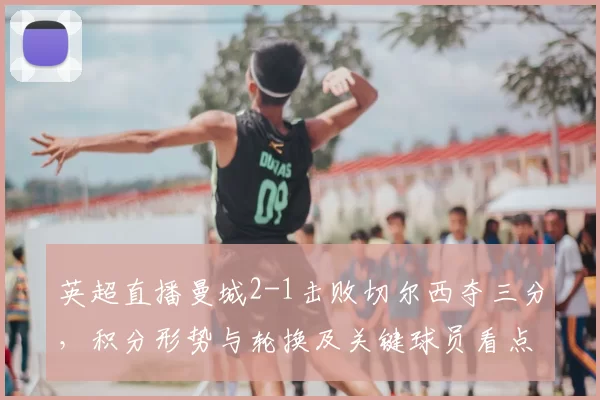 英超直播曼城2-1击败切尔西夺三分，积分形势与轮换及关键球员看点