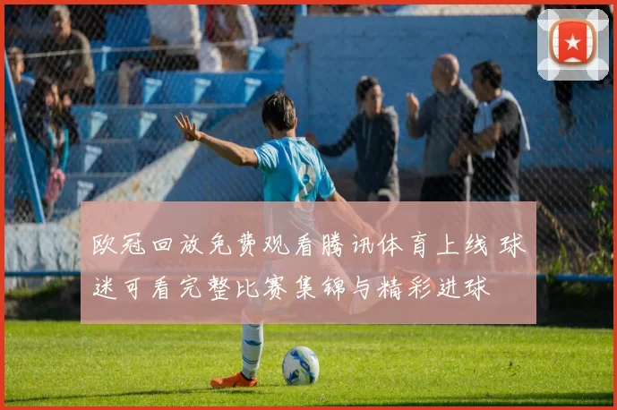 欧冠回放免费观看腾讯体育上线 球迷可看完整比赛集锦与精彩进球