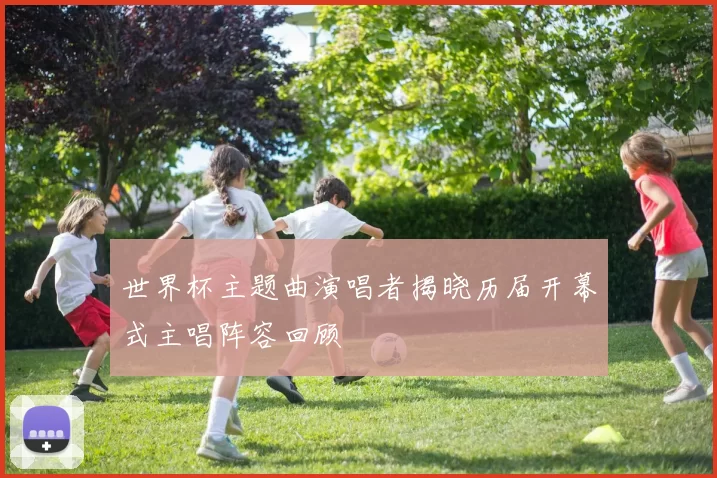 世界杯主题曲演唱者揭晓历届开幕式主唱阵容回顾