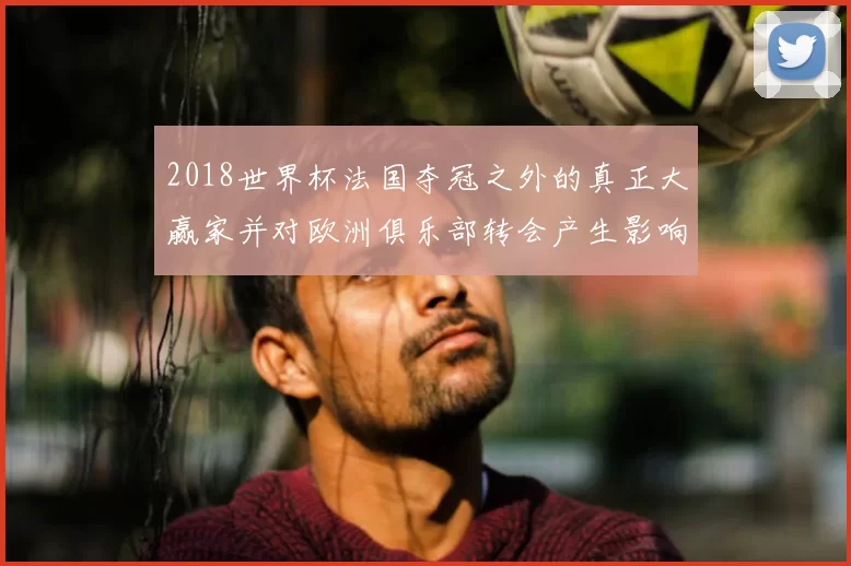 2018世界杯法国夺冠之外的真正大赢家并对欧洲俱乐部转会产生影响