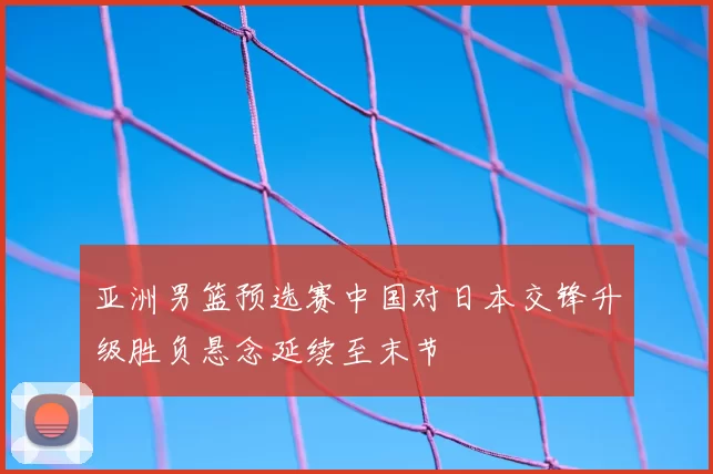 亚洲男篮预选赛中国对日本交锋升级胜负悬念延续至末节