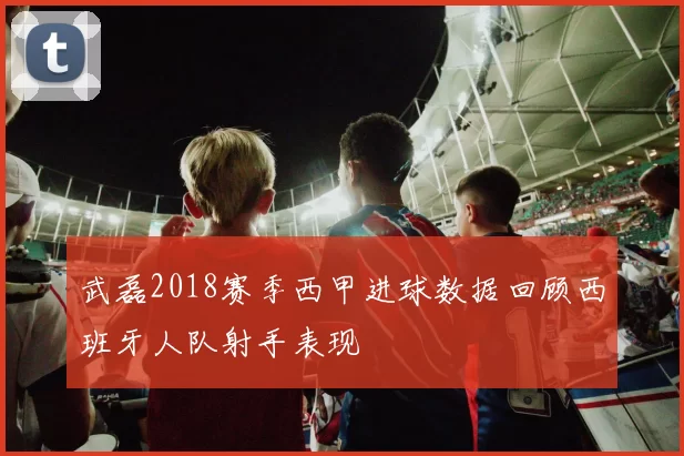 武磊2018赛季西甲进球数据回顾西班牙人队射手表现