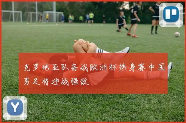 克罗地亚队备战欧洲杯热身赛中国男足将迎战强敌