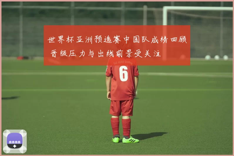 世界杯亚洲预选赛中国队成绩回顾 晋级压力与出线前景受关注