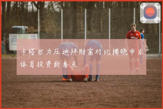 卡塔尔力压迪拜财富对比揭晓中东体育投资新看点