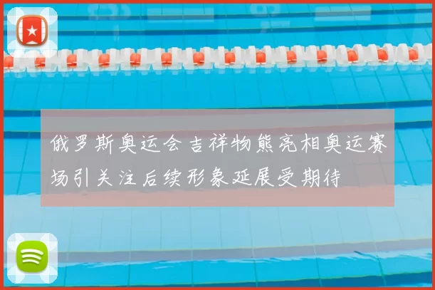 俄罗斯奥运会吉祥物熊亮相奥运赛场引关注后续形象延展受期待