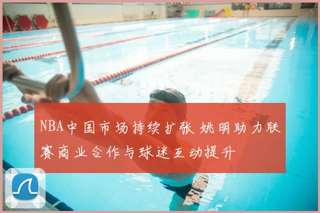 NBA中国市场持续扩张 姚明助力联赛商业合作与球迷互动提升