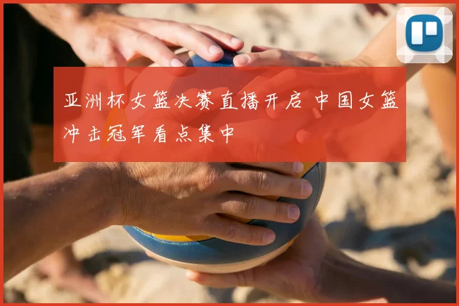 亚洲杯女篮决赛直播开启 中国女篮冲击冠军看点集中