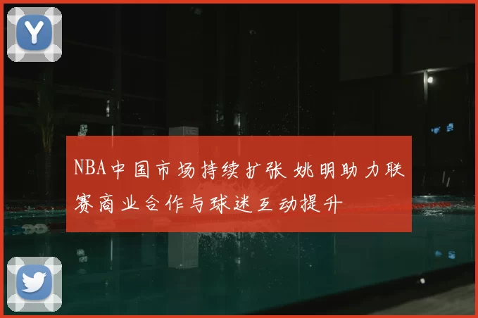 NBA中国市场持续扩张 姚明助力联赛商业合作与球迷互动提升