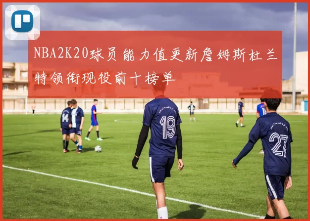 NBA2K20球员能力值更新詹姆斯杜兰特领衔现役前十榜单