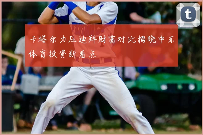 卡塔尔力压迪拜财富对比揭晓中东体育投资新看点