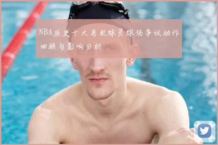 NBA历史十大恶犯球员球场争议动作回顾与影响分析