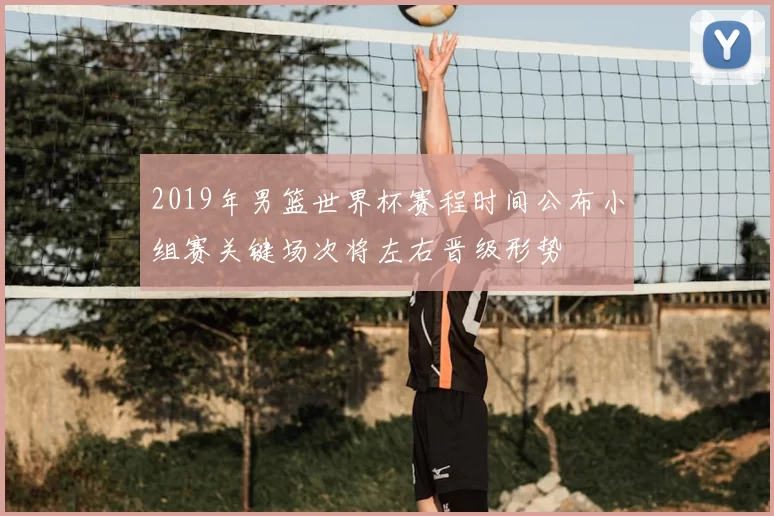 2019年男篮世界杯赛程时间公布小组赛关键场次将左右晋级形势