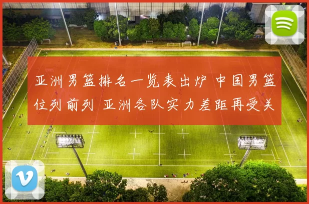 亚洲男篮排名一览表出炉 中国男篮位列前列 亚洲各队实力差距再受关注