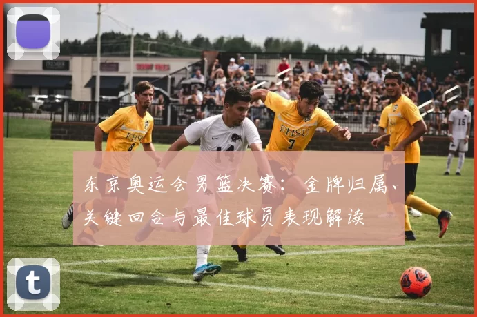 东京奥运会男篮决赛：金牌归属、关键回合与最佳球员表现解读