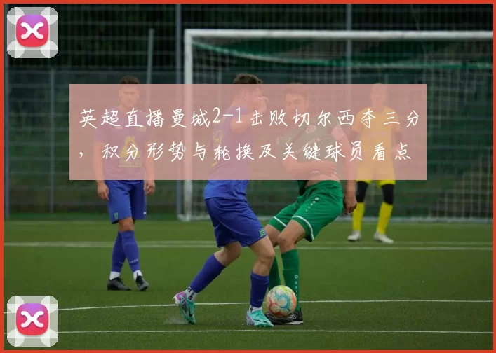英超直播曼城2-1击败切尔西夺三分，积分形势与轮换及关键球员看点