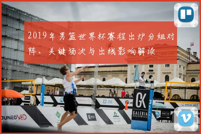 2019年男篮世界杯赛程出炉分组对阵、关键场次与出线影响解读