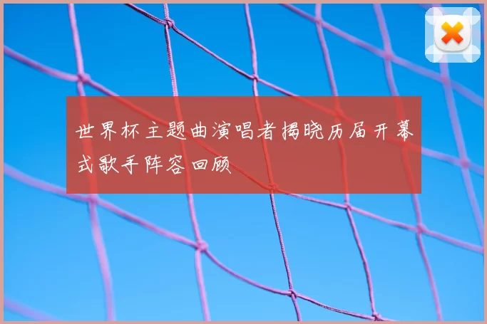 世界杯主题曲演唱者揭晓历届开幕式歌手阵容回顾