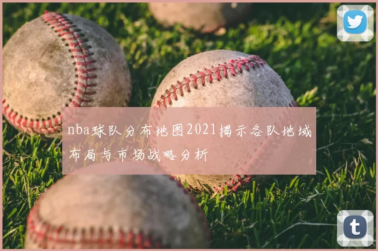 nba球队分布地图2021揭示各队地域布局与市场战略分析