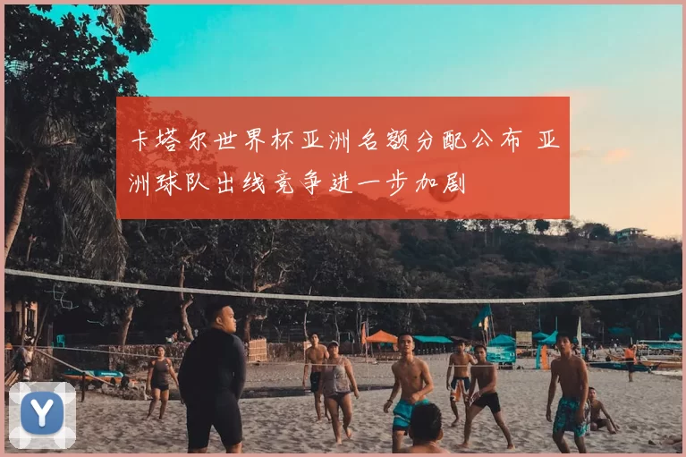 卡塔尔世界杯亚洲名额分配公布 亚洲球队出线竞争进一步加剧