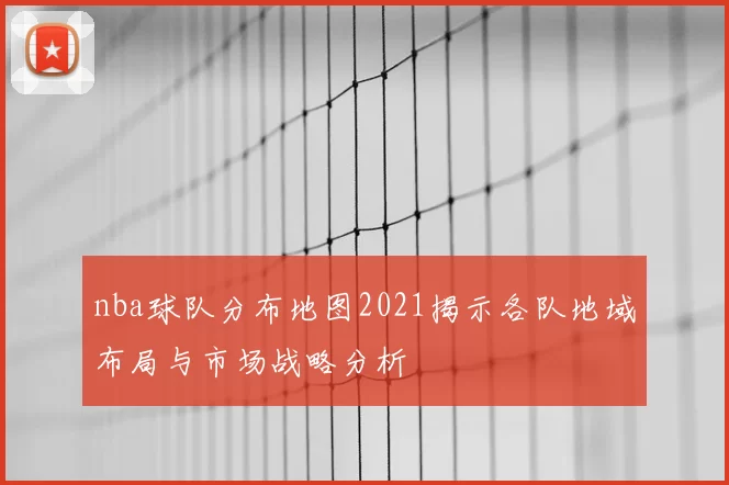 nba球队分布地图2021揭示各队地域布局与市场战略分析