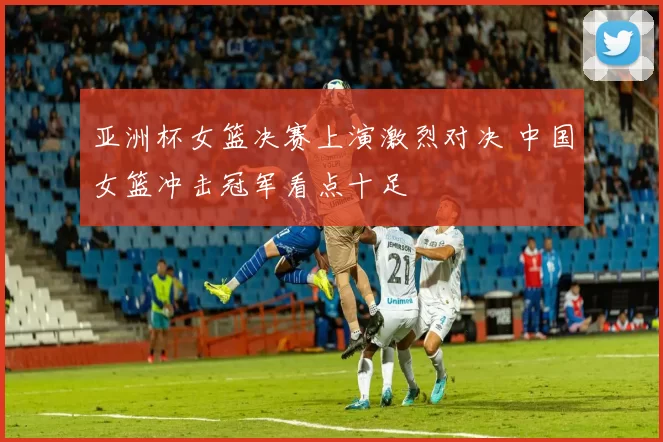亚洲杯女篮决赛上演激烈对决 中国女篮冲击冠军看点十足