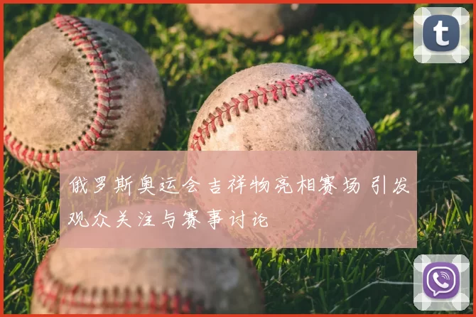俄罗斯奥运会吉祥物亮相赛场 引发观众关注与赛事讨论