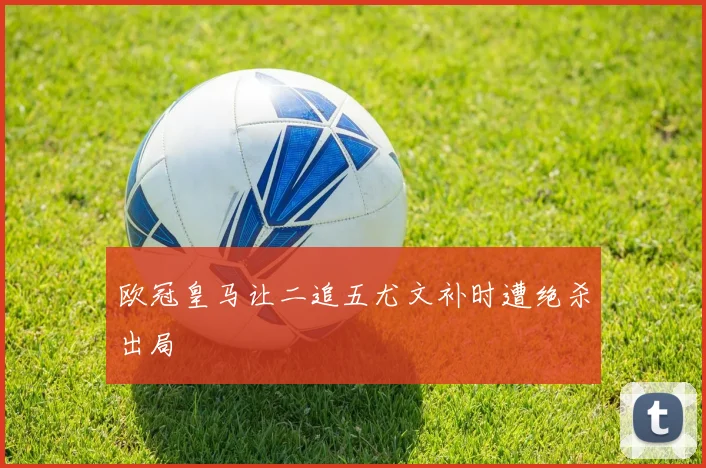 欧冠皇马让二追五尤文补时遭绝杀出局