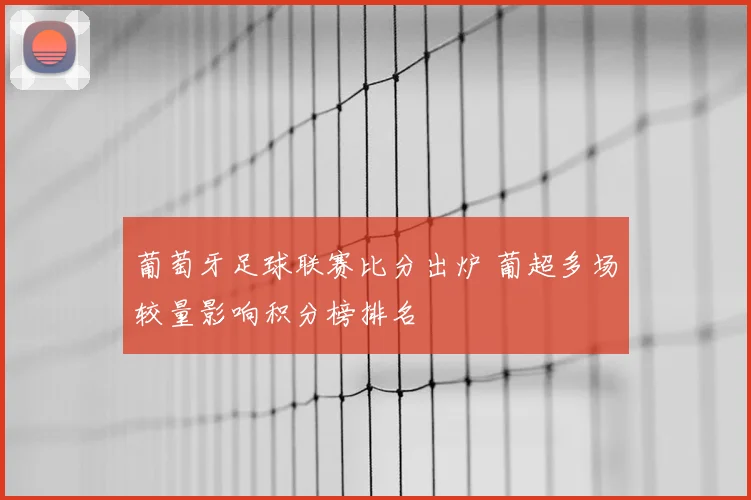 葡萄牙足球联赛比分出炉 葡超多场较量影响积分榜排名